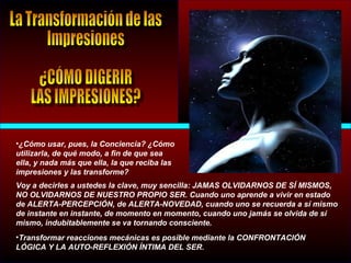 •¿Cómo usar, pues, la Conciencia? ¿Cómo
utilizarla, de qué modo, a fin de que sea
ella, y nada más que ella, la que reciba las
impresiones y las transforme?
Voy a decirles a ustedes la clave, muy sencilla: JAMAS OLVIDARNOS DE SÍ MISMOS,
NO OLVIDARNOS DE NUESTRO PROPIO SER. Cuando uno aprende a vivir en estado
de ALERTA-PERCEPCIÓN, de ALERTA-NOVEDAD, cuando uno se recuerda a sí mismo
de instante en instante, de momento en momento, cuando uno jamás se olvida de sí
mismo, indubitablemente se va tornando consciente.
•Transformar reacciones mecánicas es posible mediante la CONFRONTACIÓN
LÓGICA Y LA AUTO-REFLEXIÓN ÍNTIMA DEL SER.
 