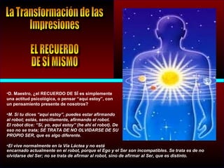 •D. Maestro, ¿el RECUERDO DE SÍ es simplemente
una actitud psicológica, o pensar “aquí estoy”, con
un pensamiento presente de nosotros?
•M. Si tu dices “aquí estoy”, puedes estar afirmando
al robot; estás, sencillamente, afirmando el robot.
El robot dice: “Sí, yo, aquí estoy” (he ahí el robot). De
eso no se trata; SE TRATA DE NO OLVIDARSE DE SU
PROPIO SER, que es algo diferente.
•El vive normalmente en la Vía Láctea y no está
encarnado actualmente en el robot, porque el Ego y el Ser son incompatibles. Se trata es de no
olvidarse del Ser; no se trata de afirmar al robot, sino de afirmar al Ser, que es distinto.
 