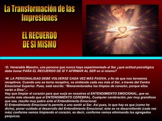 •D. Venerable Maestro, una persona que nunca haya experimentado al Ser ¿qué actitud psicológica
debe tomar PARA EL RECUERDO DE SÍ Y AFIRMAR AL SER en sí mismo?
•M. LA PERSONALIDAD DEBE VOLVERSE CADA VEZ MÁS PASIVA, a fin de que nos tornemos
receptivos. Cuando uno se torna receptivo, va sintiendo cada vez más al Ser, a través del Centro
Emocional Superior. Pues, está escrito: “Bienaventurados los limpios de corazón, porque ellos
verán a Dios”...
Hay que limpiar el corazón para que surja en nosotros el ENTENDIMIENTO EMOCIONAL, que es
mucho más elevado que el ENTENDIMIENTO CEREBRAL. Cualquier cerebración, por muy grandiosa
que sea, resulta muy pobre ante el Entendimiento Emocional.
El Entendimiento Emocional le permite a uno sentir al Ser. Así pues, lo que hay es que (como he
dicho), poner cuidado al desarrollo del Entendimiento Emocional; éste se va desarrollando (cada vez
más) conforme vamos limpiando el corazón, es decir, conforme vamos eliminando los agregados
psíquicos.
 
