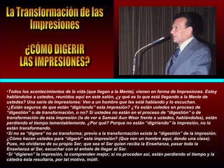 •Todos los acontecimientos de la vida (que llegan a la Mente), vienen en forma de Impresiones. Estoy
hablándoles a ustedes, reunidos aquí en este salón, ¿y qué es lo que está llegando a la Mente de
ustedes? Una serie de Impresiones: Ven a un hombre que les está hablando y lo escuchan.
•¿Están seguros de que están “digiriendo” esta impresión? ¿Ya están ustedes en proceso de
“digestión” o de transformación, o no? Si ustedes no están en el proceso de “digestión” o de
transformación de esta impresión (la de ver a Samael Aun Weor frente a ustedes, hablándoles), están
perdiendo el tiempo lamentablemente. ¿Por qué? Porque no están “digiriendo” la impresión, no la
están transformando.
•Si no se “digiere” no se transforma; previo a la transformación existe la “digestión” de la impresión.
¿Cómo hacen ustedes para “digerir” esta impresión? (Que ven un hombre aquí, dando una clase).
Pues, no olvidarse de su propio Ser; que sea el Ser quien reciba la Enseñanza, pasar toda la
Enseñanza al Ser, escuchar con el anhelo de llegar al Ser.
•Si “digieren” la impresión, la comprenden mejor; si no proceden así, están perdiendo el tiempo y la
cátedra ésta resultaría, por tal motivo, inútil.
 