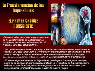 •¿Por qué llamamos nosotros, al trabajo sobre la transformación de las impresiones, el
"PRIMER CHOQUE CONSCIENTE"? Por un solo motivo: porque, sencillamente, es algo
que en modo alguno podríamos efectuar en forma meramente mecánica. Esto no
sucede jamás mecánicamente, se necesita de un ESFUERZO AUTO-CONSCIENTE.
•Debemos saber que a este importante asunto
de la Transformación de las Impresiones
nosotros le hemos denominado también el
"PRIMER CHOQUE CONSCIENTE".
•Si uno consigue transformar las impresiones que llegan a la mente, en el momento
mismo de su entrada, siempre se puede trabajar en el resultado de las mismas. Claro
está que, al transformarlas, evitamos que produzcan sus efectos mecánicos, que
siempre suelen ser desastrosos en el interior de nuestra Psiquis
 