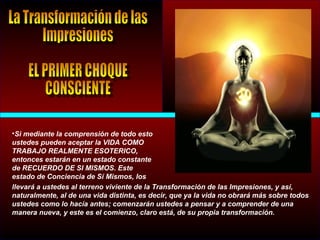 •Si mediante la comprensión de todo esto
ustedes pueden aceptar la VIDA COMO
TRABAJO REALMENTE ESOTERICO,
entonces estarán en un estado constante
de RECUERDO DE SI MISMOS. Este
estado de Conciencia de Sí Mismos, los
llevará a ustedes al terreno viviente de la Transformación de las Impresiones, y así,
naturalmente, al de una vida distinta, es decir, que ya la vida no obrará más sobre todos
ustedes como lo hacía antes; comenzarán ustedes a pensar y a comprender de una
manera nueva, y este es el comienzo, claro está, de su propia transformación.
 