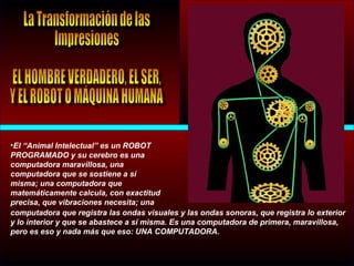 •El “Animal Intelectual” es un ROBOT
PROGRAMADO y su cerebro es una
computadora maravillosa, una
computadora que se sostiene a sí
misma; una computadora que
matemáticamente calcula, con exactitud
precisa, que vibraciones necesita; una
computadora que registra las ondas visuales y las ondas sonoras, que registra lo exterior
y lo interior y que se abastece a sí misma. Es una computadora de primera, maravillosa,
pero es eso y nada más que eso: UNA COMPUTADORA.
 