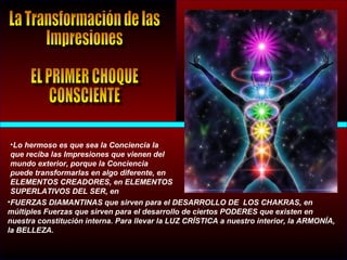 •Lo hermoso es que sea la Conciencia la
que reciba las Impresiones que vienen del
mundo exterior, porque la Conciencia
puede transformarlas en algo diferente, en
ELEMENTOS CREADORES, en ELEMENTOS
SUPERLATIVOS DEL SER, en
•FUERZAS DIAMANTINAS que sirven para el DESARROLLO DE LOS CHAKRAS, en
múltiples Fuerzas que sirven para el desarrollo de ciertos PODERES que existen en
nuestra constitución interna. Para llevar la LUZ CRÍSTICA a nuestro interior, la ARMONÍA,
la BELLEZA.
 