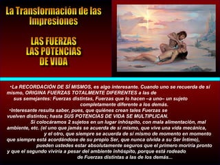 •La RECORDACIÓN DE SÍ MISMOS, es algo interesante. Cuando uno se recuerda de sí
mismo, ORIGINA FUERZAS TOTALMENTE DIFERENTES a las de
sus semejantes: Fuerzas distintas, Fuerzas que lo hacen –a uno– un sujeto
completamente diferente a los demás.
•Interesante resulta saber, pues, que quiénes crean tales Fuerzas se
vuelven distintos; hasta SUS POTENCIAS DE VIDA SE MULTIPLICAN.
Si colocáramos 2 sujetos en un lugar inhóspito, con mala alimentación, mal
ambiente, etc. (el uno que jamás se acuerda de sí mismo, que vive una vida mecánica,
y el otro, que siempre se acuerda de sí mismo de momento en momento
que siempre está acordándose de su propio Ser, que nunca olvida a su Ser Íntimo),
pueden ustedes estar absolutamente seguros que el primero moriría pronto
y que el segundo viviría a pesar del ambiente inhóspito, porque está rodeado
de Fuerzas distintas a las de los demás...
 