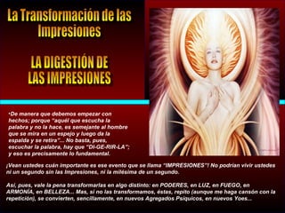 •De manera que debemos empezar con
hechos; porque “aquél que escucha la
palabra y no la hace, es semejante al hombre
que se mira en un espejo y luego da la
espalda y se retira”... No basta, pues,
escuchar la palabra, hay que “DI-GE-RIR-LA”;
y eso es precisamente lo fundamental.
¡Vean ustedes cuán importante es ese evento que se llama “IMPRESIONES”! No podrían vivir ustedes
ni un segundo sin las Impresiones, ni la milésima de un segundo.
Así, pues, vale la pena transformarlas en algo distinto: en PODERES, en LUZ, en FUEGO, en
ARMONÍA, en BELLEZA... Mas, si no las transformamos, éstas, repito (aunque me haga cansón con la
repetición), se convierten, sencillamente, en nuevos Agregados Psíquicos, en nuevos Yoes...
 