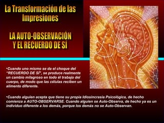 •Cuando uno mismo se da el choque del
“RECUERDO DE SÍ", se produce realmente
un cambio milagroso en todo él trabajo del
cuerpo, de modo que las células reciben un
alimento diferente.
•Cuando alguien acepta que tiene su propia Idiosincrasia Psicológica, de hecho
comienza a AUTO-OBSERVARSE. Cuando alguien se Auto-Observa, de hecho ya es un
individuo diferente a los demás, porque los demás no se Auto-Observan.
 