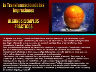 •Si alguien nos alaba, ¿cómo transformaríamos nosotros la vanidad que tal adulador podría
provocar en nosotros? Obviamente, las alabanzas, las adulaciones, no son más que impresiones
que llegan a la mente, y ésta reacciona en forma de vanidad. Pero si se transforman tales
impresiones, la vanidad se hace imposible.
Esas impresiones de alabanza, se transforman mediante la comprensión. Cuando uno comprende
que no es más que una infinitesimal criatura en un rincón del Universo, transforma tales
impresiones de alabanza, o de lisonja, en algo distinto; las convierte, dijéramos, en lo que son:
polvo, polvareda cósmica, porque comprende su propia posición.
•Ya sabemos que nuestro planeta Tierra es un grano de arena en el espacio. Pensemos en la
Galaxia en que vivimos, compuesta por miles y millones de mundos... ¿Qué es la Tierra? Es una
mísera partícula de polvo en ese Infinito. ¿Y qué nosotros? Organismos, pequeñísimos
microorganismos, dentro de esa partícula... ¿Entonces qué? ¿Qué conseguiríamos nosotros con
estas re flexiones? Cambiar (es claro) y esto produciría una transformación de las impresiones
que se relacionan con la lisonja, la adulación, la alabanza, y no reaccionaríamos (como resultado)
en forma de orgullo, ¿verdad?.
 