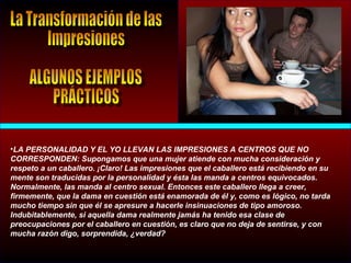 •LA PERSONALIDAD Y EL YO LLEVAN LAS IMPRESIONES A CENTROS QUE NO
CORRESPONDEN: Supongamos que una mujer atiende con mucha consideración y
respeto a un caballero. ¡Claro! Las impresiones que el caballero está recibiendo en su
mente son traducidas por la personalidad y ésta las manda a centros equivocados.
Normalmente, las manda al centro sexual. Entonces este caballero llega a creer,
firmemente, que la dama en cuestión está enamorada de él y, como es lógico, no tarda
mucho tiempo sin que él se apresure a hacerle insinuaciones de tipo amoroso.
Indubitablemente, si aquella dama realmente jamás ha tenido esa clase de
preocupaciones por el caballero en cuestión, es claro que no deja de sentirse, y con
mucha razón digo, sorprendida, ¿verdad?
 