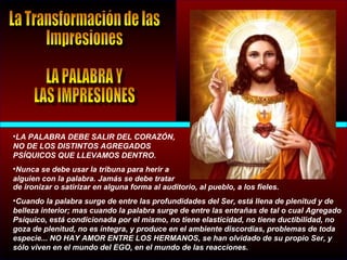 •LA PALABRA DEBE SALIR DEL CORAZÓN,
NO DE LOS DISTINTOS AGREGADOS
PSÍQUICOS QUE LLEVAMOS DENTRO.
•Nunca se debe usar la tribuna para herir a
alguien con la palabra. Jamás se debe tratar
de ironizar o satirizar en alguna forma al auditorio, al pueblo, a los fieles.
•Cuando la palabra surge de entre las profundidades del Ser, está llena de plenitud y de
belleza interior; mas cuando la palabra surge de entre las entrañas de tal o cual Agregado
Psíquico, está condicionada por el mismo, no tiene elasticidad, no tiene ductibilidad, no
goza de plenitud, no es íntegra, y produce en el ambiente discordias, problemas de toda
especie... NO HAY AMOR ENTRE LOS HERMANOS, se han olvidado de su propio Ser, y
sólo viven en el mundo del EGO, en el mundo de las reacciones.
 
