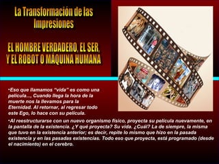 •Eso que llamamos “vida” es como una
película..., Cuando llega la hora de la
muerte nos la llevamos para la
Eternidad. Al retornar, al regresar todo
este Ego, lo hace con su película.
•Al reestructurarse con un nuevo organismo físico, proyecta su película nuevamente, en
la pantalla de la existencia. ¿Y qué proyecta? Su vida. ¿Cuál? La de siempre, la misma
que tuvo en la existencia anterior; es decir, repite lo mismo que hizo en la pasada
existencia y en las pasadas existencias. Todo eso que proyecta, está programado (desde
el nacimiento) en el cerebro.
 