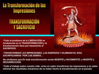 •Todo el problema de la LIBERACIÓN se
fundamenta en la TRANSFORMACIÓN y la
transformación tiene por basamento el
SACRIFICIO.
•TRANSFORMAR LAS IMPRESIONES, LAS ENERGÍAS Y ELIMINAR EL EGO,
SACRIFICARNOS POR LOS DEMÁS…
No olvidemos que En toda transformación existe MUERTE y NACIMIENTO, o MUERTE y
RESURRECCION.
•Todo el trabajo sobre nuestra vida, versa en saber transformar las impresiones y en saber
eliminar los resultados mecánicos de no haber hecho la transformación en el pasado.
 