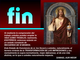 Si mediante la comprensión del
trabajo ustedes pueden aceptar la
VIDA COMO TRABAJO, realmente,
ESOTÉRICO, entonces estarán en
un estado constante de
RECUERDO DE SÍ MISMOS.
Este Estado de Conciencia de sí, los llevará a ustedes, naturalmente, al
terreno viviente de la TRANSFORMACIÓN DE LAS IMPRESIONES y así,
normalmente (o supra-normalmente, mejor dijéramos), al de una vida
distinta, en lo que a ustedes naturalmente respecta.
SAMAEL AUN WEOR
 