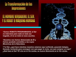 •Somos ROBOTS PROGRAMADOS; el Ser
no interviene para nada en toda esa
tragedia, él no se mete en esos asuntos.
•Nosotros nos hemos distanciado de Él y
hemos quedado sometidos a las Leyes
Mecánicas de la Naturaleza.
•Y el Ser, ¿qué hace mientras nosotros estamos aquí sufriendo, pasando trabajos,
llorando, luchando para conseguir con qué pagar la renta, con qué comprar un traje?
¿Qué hace el Ser? Él vive en la Vía Láctea, se mueve libremente en la Vía Láctea.
 