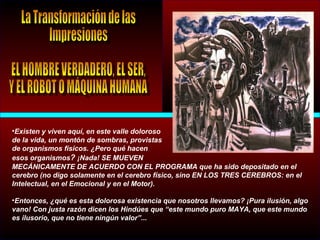 •Existen y viven aquí, en este valle doloroso
de la vida, un montón de sombras, provistas
de organismos físicos. ¿Pero qué hacen
esos organismos? ¡Nada! SE MUEVEN
MECÁNICAMENTE DE ACUERDO CON EL PROGRAMA que ha sido depositado en el
cerebro (no digo solamente en el cerebro físico, sino EN LOS TRES CEREBROS: en el
Intelectual, en el Emocional y en el Motor).
•Entonces, ¿qué es esta dolorosa existencia que nosotros llevamos? ¡Pura ilusión, algo
vano! Con justa razón dicen los Hindúes que “este mundo puro MAYA, que este mundo
es ilusorio, que no tiene ningún valor”...
 
