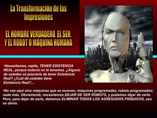 •Necesitamos, repito, TENER EXISTENCIA
REAL, porque todavía no la tenemos. ¿Alguno
de ustedes se preciaría de tener Existencia
Real? ¿Cuál de ustedes tiene
Existencia Real?...
•No veo aquí sino máquinas que se mueven, máquinas programadas, robots programados;
nada más. Obviamente, necesitamos DEJAR DE SER ROBOTS, y podemos dejar de serlo.
Pero, para dejar de serlo, debemos ELIMINAR TODOS LOS AGREGADOS PSÍQUICOS, eso
es obvio.
 