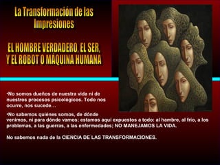 •No somos dueños de nuestra vida ni de
nuestros procesos psicológicos. Todo nos
ocurre, nos sucede…
•No sabemos quiénes somos, de dónde
venimos, ni para dónde vamos; estamos aquí expuestos a todo: al hambre, al frío, a los
problemas, a las guerras, a las enfermedades; NO MANEJAMOS LA VIDA.
No sabemos nada de la CIENCIA DE LAS TRANSFORMACIONES.
 
