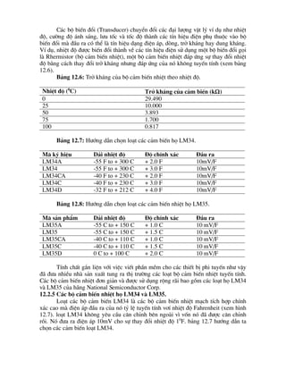 C¸c bé biÕn ®æi (Transducer) chuyÓn ®æi c¸c ®¹i l­îng vËt lý vÝ dô nh­ nhiÖt
®é, c­êng ®é ¸nh s¸ng, l­u tèc vµ tèc ®é thµnh c¸c tÝn hiÖu ®iÖn phô thuéc vµo bé
biÕn ®æi mµ ®Çu ra cã thÓ lµ tÝn hiÖu d¹ng ®iÖn ¸p, dßng, trë kh¸ng hay dung kh¸ng.
VÝ dô, nhiÖt ®é ®­îc biÕn ®æi thµnh vÒ c¸c tÝn hiÖu ®iÖn sö dông mét bé biÕn ®æi gäi
lµ Rhermistor (bé c¶m biÕn nhiÖt), mét bé c¶m biÕn nhiÖt ®¸p øng sù thay ®æi nhiÖt
®é b»ng c¸ch thay ®æi trë kh¸ng nh­ng ®¸p øng cña nã kh«ng tuyÕn tÝnh (xem b¶ng
12.6).
B¶ng 12.6: Trë kh¸ng cña bé c¶m biÕn nhiÖt theo nhiÖt ®é.
NhiÖt ®é (0
C) Trë kh¸ng cña c¶m biÕn (kW)
0 29.490
25 10.000
50 3.893
75 1.700
100 0.817
B¶ng 12.7: H­íng dÉn chän lo¹t c¸c c¶m biÕn hä LM34.
M· ký hiÖu D¶i nhiÖt ®é §é chÝnh x¸c §Çu ra
LM34A -55 F to + 300 C + 2.0 F 10mV/F
LM34 -55 F to + 300 C + 3.0 F 10mV/F
LM34CA -40 F to + 230 C + 2.0 F 10mV/F
LM34C -40 F to + 230 C + 3.0 F 10mV/F
LM34D -32 F to + 212 C + 4.0 F 10mV/F
B¶ng 12.8: H­íng dÉn chän lo¹t c¸c c¶m biÕn nhiÖt hä LM35.
M· s¶n phÈm D¶i nhiÖt ®é §é chÝnh x¸c §Çu ra
LM35A -55 C to + 150 C + 1.0 C 10 mV/F
LM35 -55 C to + 150 C + 1.5 C 10 mV/F
LM35CA -40 C to + 110 C + 1.0 C 10 mV/F
LM35C -40 C to + 110 C + 1.5 C 10 mV/F
LM35D 0 C to + 100 C + 2.0 C 10 mV/F
TÝnh chÊt g¾n liÖn víi viÖc viÕt phÇn mÒm cho c¸c thiÕt bÞ phi tuyÕn nh­ vËy
®· ®­a nhiÒu nhµ s¶n xuÊt tung ra thÞ tr­êng c¸c lo¹t bé c¶m biÕn nhiÖt tuyÕn tÝnh.
C¸c bé c¶m biÕn nhiÖt ®¬n gi¶n vµ ®­îc sö dông réng r·i bao gåm c¸c lo¹t hä LM34
vµ LM35 cña h·ng National Semiconductor Corp.
12.2.5 C¸c bé c¶m biÕn nhiÖt hä LM34 vµ LM35.
Lo¹t c¸c bé c¶m biÕn LM34 lµ c¸c bé c¶m biÕn nhiÖt m¹ch tÝch hîp chÝnh
x¸c cao mµ ®iÖn ¸p ®Çu ra cña nã tû lÖ tuyÕn tÝnh v¬Ý nhiÖt ®é Fahrenheit (xem h×nh
12.7). lo¹t LM34 kh«ng yªu cÇu c©n chØnh bªn ngoµi v× vèn nã ®· ®­îc c©n chØnh
råi. Nã ®­a ra ®iÖn ¸p 10mV cho sù thay ®æi nhiÖt ®é 10
F. b¶ng 12.7 h­íng dÉn ta
chän c¸c c¶m biÕn lo¹t LM34.
 