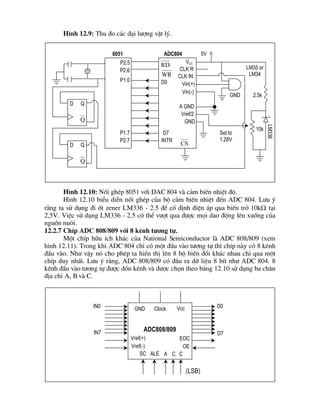 H×nh 12.9: Thu ®o c¸c ®¹i l­îng vËt lý.
H×nh 12.10
H×nh 12.10: Nèi ghÐp 8051 víi DAC 804 vµ c¶m biÕn nhiÖt ®é.
H×nh 12.10 biÓu diÔn nèi ghÐp cña bé c¶m biÕn nhiÖt ®Õn ADC 804. L­u ý
r»ng ta sö dông ®i èt zener LM336 - 2.5 ®Ó cè ®Þnh ®iÖn ¸p qua biÕn trë 10kW t¹i
2,5V. ViÖc sö dông LM336 - 2.5 cã thÓ v­ît qua ®­îc mäi dao ®éng lªn xuèng cña
nguån nu«i.
12.2.7 ChÝp ADC 808/809 víi 8 kªnh t­¬ng tù.
Mét chÝp h÷u Ých kh¸c cña National Semiconductor lµ ADC 808/809 (xem
h×nh 12.11). Trong khi ADC 804 chØ cã mét ®Çu vµo t­¬ng tù th× chÝp nµy cã 8 kªnh
®Çu vµo. Nh­ vËy nã cho phÐp ta hiÓn thÞ lªn 8 bé biÕn ®æi kh¸c nhau chØ qua mét
chÝp duy nhÊt. L­u ý r»ng, ADC 808/809 cã ®Çu ra d÷ liÖu 8 bÝt nh­ ADC 804. 8
kªnh ®Çu vµo t­¬ng tù ®­îc dån kªnh vµ ®­îc chän theo b¶ng 12.10 sö dông ba ch©n
®Þa chØ A, B vµ C.
(LSB)
GND Clock Vcc
ADC808/809
Vref(+)
Vref(-)
CCASC ALE
OE
EOC
D7
D0IN0
IN7
8051 ADC804
P2.5
P2.6
P1.0
P1.7
P2.7
D0
D7
INTR
GND
A GND
Vref/2
CLK IN
CLK R
VCC
Vin(+)
Vin(-)
5V
RD
WR
CSD Q
Q
D Q
Q
Set to
1.28V
GND
LM35 or
LM34
LM336
2.5k
10k
 