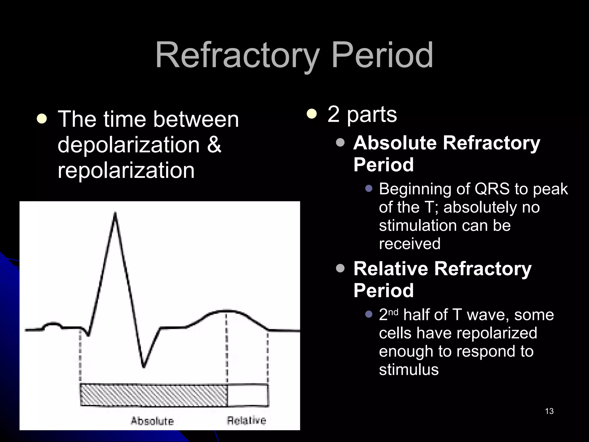 Refractory Period The time between depolarization & repolarization 2 parts Absolute Refractory Period Beginning of QRS to peak of the T; absolutely no stimulation can be received Relative Refractory Period 2 nd  half of T wave, some cells have repolarized enough to respond to stimulus 