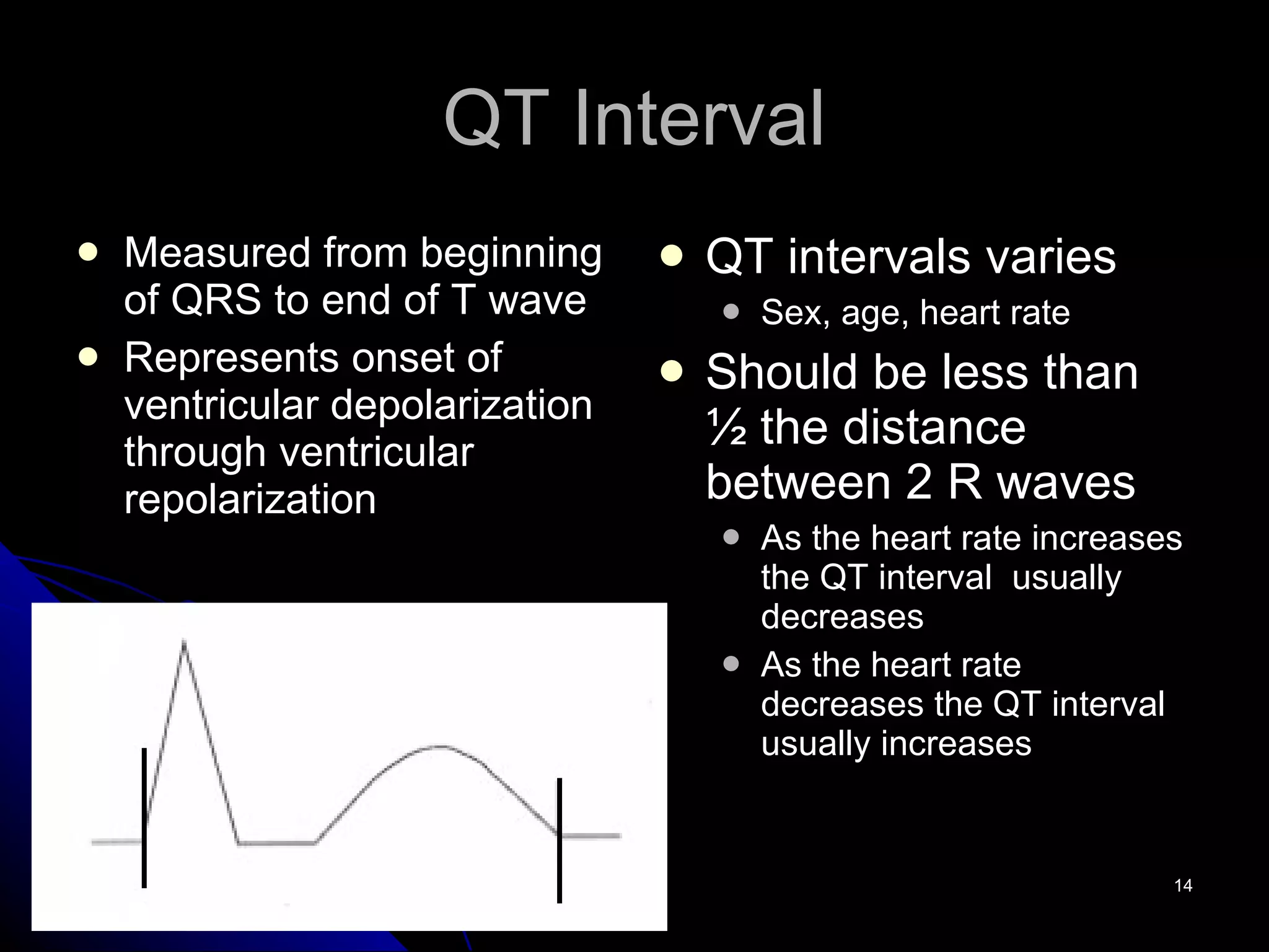 QT Interval Measured from beginning of QRS to end of T wave Represents onset of ventricular depolarization through ventricular repolarization QT intervals varies Sex, age, heart rate Should be less than ½ the distance between 2 R waves As the heart rate increases the QT interval  usually decreases As the heart rate decreases the QT interval usually increases 