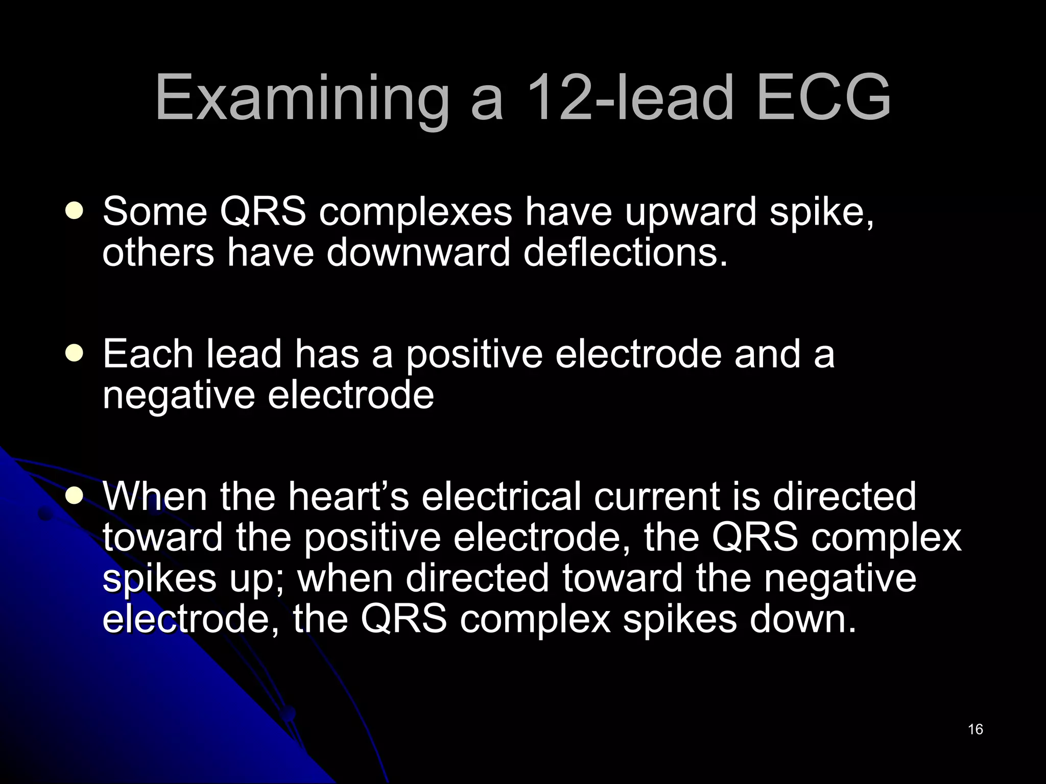 Examining a 12-lead ECG Some QRS complexes have upward spike, others have downward deflections. Each lead has a positive electrode and a negative electrode When the heart’s electrical current is directed toward the positive electrode, the QRS complex spikes up; when directed toward the negative electrode, the QRS complex spikes down. 