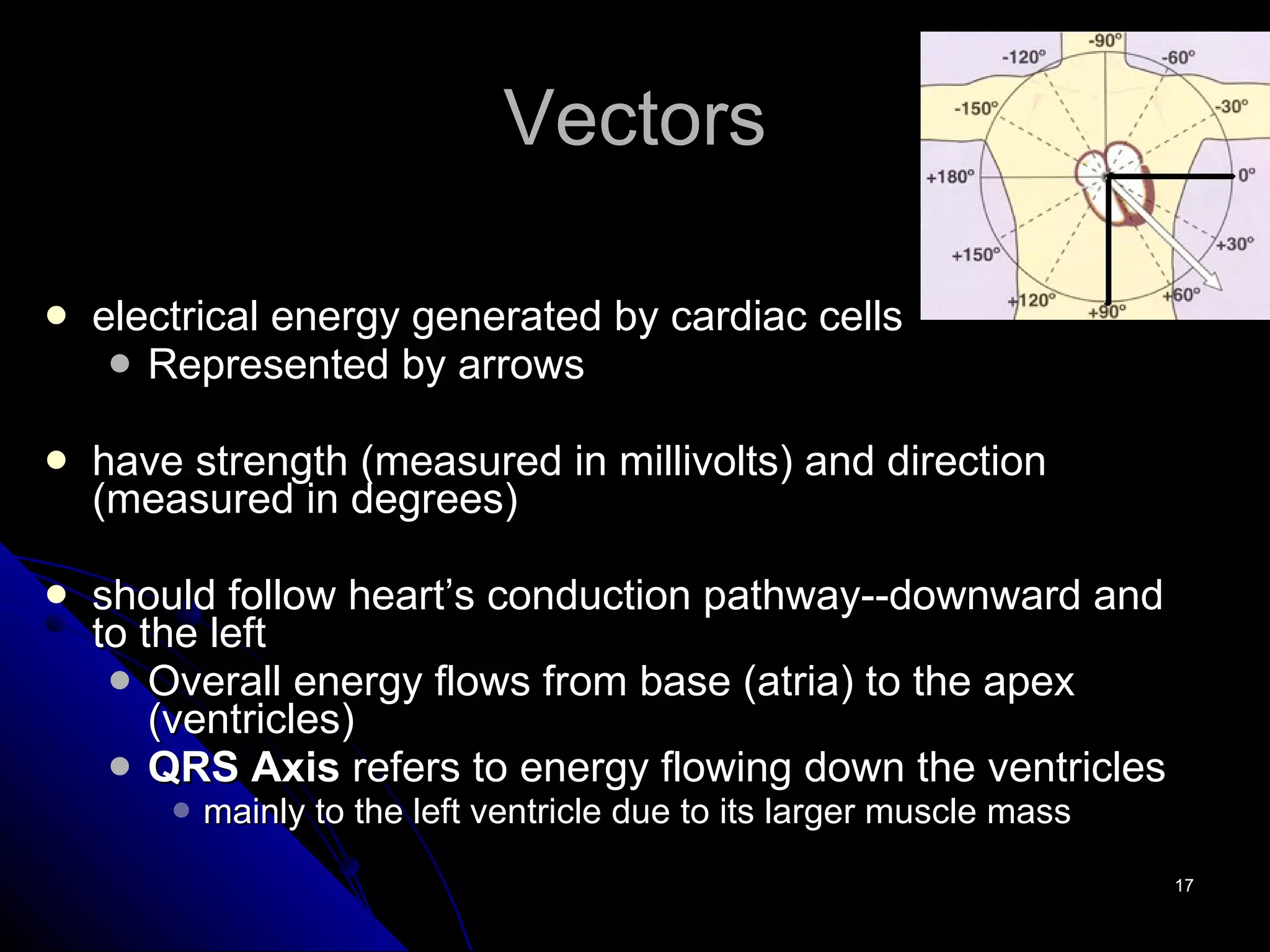 Vectors electrical energy generated by cardiac cells Represented by arrows have strength (measured in millivolts) and direction (measured in degrees) should follow heart’s conduction pathway--downward and to the left Overall energy flows from base (atria) to the apex (ventricles) QRS Axis  refers to energy flowing down the ventricles mainly to the left ventricle due to its larger muscle mass 