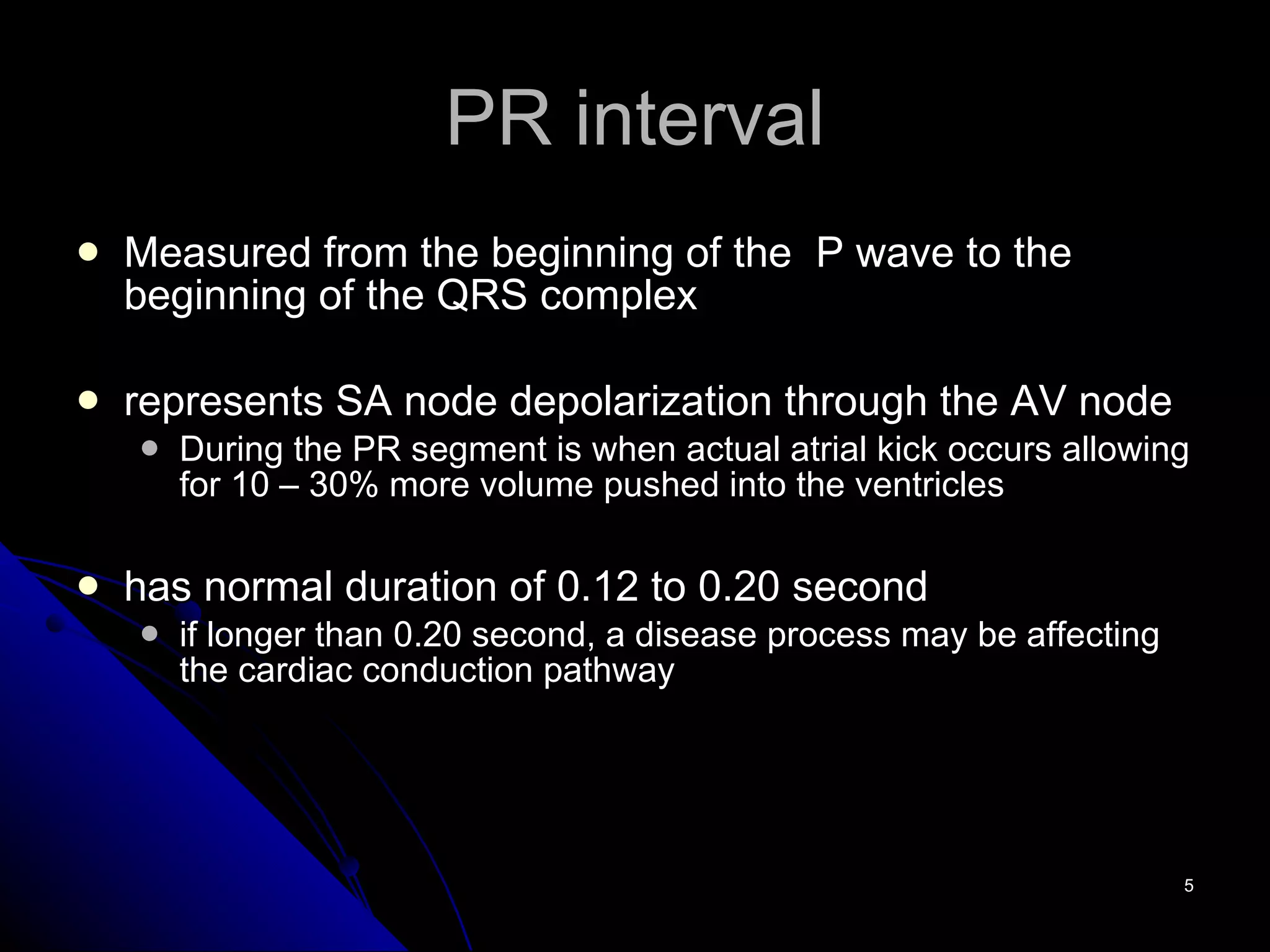 PR interval Measured from the beginning of the  P wave to the beginning of the QRS complex represents SA node depolarization through the AV node  During the PR segment is when actual atrial kick occurs allowing for 10 – 30% more volume pushed into the ventricles has normal duration of 0.12 to 0.20 second if longer than 0.20 second, a disease process may be affecting the cardiac conduction pathway 