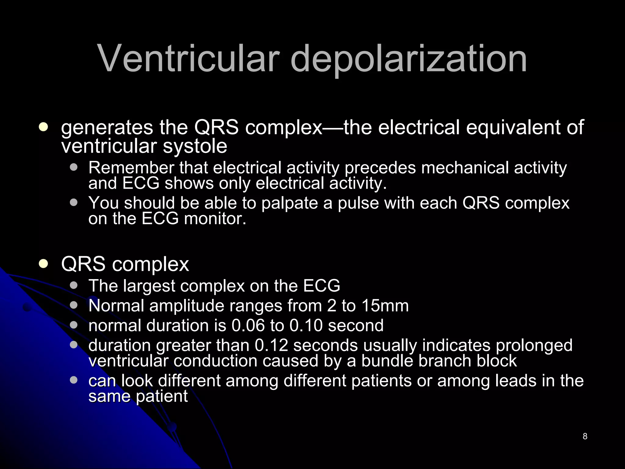 Ventricular depolarization generates the QRS complex—the electrical equivalent of ventricular systole Remember that electrical activity precedes mechanical activity and ECG shows only electrical activity. You should be able to palpate a pulse with each QRS complex on the ECG monitor. QRS complex The largest complex on the ECG Normal amplitude ranges from 2 to 15mm normal duration is 0.06 to 0.10 second duration greater than 0.12 seconds usually indicates prolonged ventricular conduction caused by a bundle branch block can look different among different patients or among leads in the same patient 