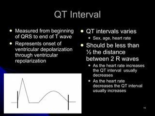 QT Interval Measured from beginning of QRS to end of T wave Represents onset of ventricular depolarization through ventricular repolarization QT intervals varies Sex, age, heart rate Should be less than ½ the distance between 2 R waves As the heart rate increases the QT interval  usually decreases As the heart rate decreases the QT interval usually increases 
