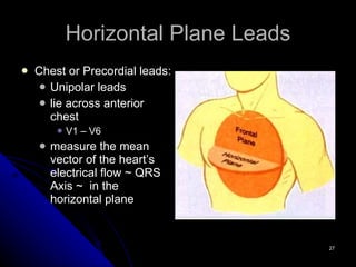 Horizontal Plane Leads Chest or Precordial leads: Unipolar leads lie across anterior chest V1 – V6 measure the mean vector of the heart’s electrical flow ~ QRS Axis ~  in the horizontal plane 