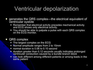 Ventricular depolarization generates the QRS complex—the electrical equivalent of ventricular systole Remember that electrical activity precedes mechanical activity and ECG shows only electrical activity. You should be able to palpate a pulse with each QRS complex on the ECG monitor. QRS complex The largest complex on the ECG Normal amplitude ranges from 2 to 15mm normal duration is 0.06 to 0.10 second duration greater than 0.12 seconds usually indicates prolonged ventricular conduction caused by a bundle branch block can look different among different patients or among leads in the same patient 