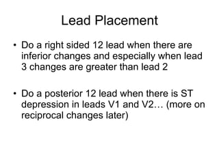 Lead Placement Do a right sided 12 lead when there are inferior changes and especially when lead 3 changes are greater than lead 2 Do a posterior 12 lead when there is ST depression in leads V1 and V2… (more on reciprocal changes later) 
