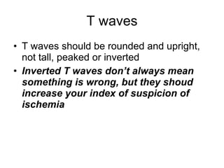 T waves T waves should be rounded and upright, not tall, peaked or inverted Inverted T waves don’t always mean something is wrong, but they shoud increase your index of suspicion of ischemia 