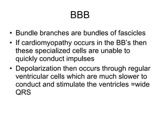 BBB Bundle branches are bundles of fascicles If cardiomyopathy occurs in the BB’s then these specialized cells are unable to quickly conduct impulses Depolarization then occurs through regular ventricular cells which are much slower to conduct and stimulate the ventricles =wide QRS 