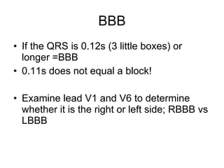 BBB If the QRS is 0.12s (3 little boxes) or longer =BBB 0.11s does not equal a block! Examine lead V1 and V6 to determine whether it is the right or left side; RBBB vs LBBB 