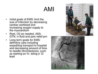 AMI Initial goals of EMS: limit the size of infarction by decreasing cardiac workload and increasing oxygen supply to the myocardium Rest, O2 as needed, ASA, GTN, iv fluid and pain relief prn Long term goals for EMS: definitive care including expediting transport to hospital and decreasing amount of time to needle (thrombolysis), such as starting an IV, doing a 12 lead 