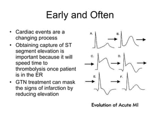 Early and Often Cardiac events are a changing process Obtaining capture of ST segment elevation is important because it will speed time to thrombolysis once patient is in the ER GTN treatment can mask the signs of infarction by reducing elevation 