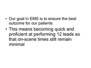 Our goal in EMS is to ensure the best outcome for our patients This means becoming quick and proficient at performing 12 leads so that on-scene times still remain minimal 