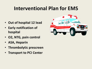 Interventional Plan for EMS
• Out of hospital 12 lead
• Early notification of
hospital
• O2, NTG, pain control
• ASA, Heparin
• Thrombolytic prescreen
• Transport to PCI Center
 