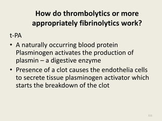 How do thrombolytics or more
appropriately fibrinolytics work?
t-PA
• A naturally occurring blood protein
Plasminogen activates the production of
plasmin – a digestive enzyme
• Presence of a clot causes the endothelia cells
to secrete tissue plasminogen activator which
starts the breakdown of the clot
111
 
