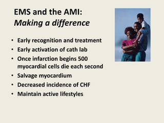 EMS and the AMI:
Making a difference
• Early recognition and treatment
• Early activation of cath lab
• Once infarction begins 500
myocardial cells die each second
• Salvage myocardium
• Decreased incidence of CHF
• Maintain active lifestyles
 