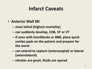 Infarct Caveats
• Anterior Wall MI
– most lethal (highest mortality)
– can suddenly develop, CHB, VF or VT
– if seen with hemiblocks or BBB, place quick
combo pads on the patient and prepare for
the worst
– can extend to septum (anteroseptal) or lateral
(anterolateral)
– nitrates are great, fluids are spared
114
 