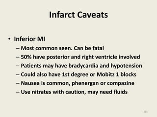 Infarct Caveats
• Inferior MI
– Most common seen. Can be fatal
– 50% have posterior and right ventricle involved
– Patients may have bradycardia and hypotension
– Could also have 1st degree or Mobitz 1 blocks
– Nausea is common, phenergan or compazine
– Use nitrates with caution, may need fluids
115
 
