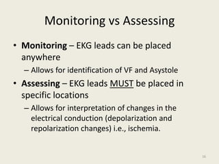 Monitoring vs Assessing
• Monitoring – EKG leads can be placed
anywhere
– Allows for identification of VF and Asystole
• Assessing – EKG leads MUST be placed in
specific locations
– Allows for interpretation of changes in the
electrical conduction (depolarization and
repolarization changes) i.e., ischemia.
16
 