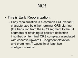 NO!
• This is Early Repolarization.
– Early repolarization is a common ECG variant,
characterized by either terminal QRS slurring
(the transition from the QRS segment to the ST
segment) or notching (a positive deflection
inscribed on terminal QRS complex) associated
with concave upward ST-segment elevation
and prominent T waves in at least two
contiguous leads.
158
 