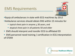 EMS Requirements
Equip all ambulances in state with ECG machines by 2012
Ambulance services should obtain EKG within 15 minutes for
 typical chest pain in anyone > 30 years, and
 atypical chest pain in all patients 50 and older
 EMS should interpret and transfer ECG to affiliated ED
 EMS personnel need training / certification in ECG interpretation
of STEMI
173
 
