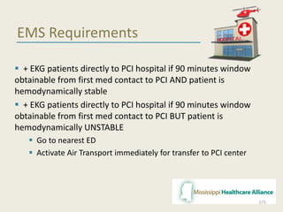 EMS Requirements
 + EKG patients directly to PCI hospital if 90 minutes window
obtainable from first med contact to PCI AND patient is
hemodynamically stable
 + EKG patients directly to PCI hospital if 90 minutes window
obtainable from first med contact to PCI BUT patient is
hemodynamically UNSTABLE
 Go to nearest ED
 Activate Air Transport immediately for transfer to PCI center
175
 