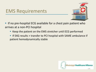EMS Requirements
 If no pre-hospital ECG available for a chest pain patient who
arrives at a non-PCI hospital
 Keep the patient on the EMS stretcher until ECG performed
 If EKG results + transfer to PCI hospital with SAME ambulance if
patient hemodynamically stable
176
 