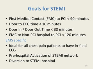 Goals for STEMI
• First Medical Contact (FMC) to PCI < 90 minutes
• Door to ECG time < 10 minutes
• Door In / Door Out Time < 30 minutes
• FMC to Non-PCI hospital to PCI < 120 minutes
EMS specific
• Ideal for all chest pain patients to have in-field
ECG
• Pre-hospital Activation of STEMI network
• Diversion to STEMI hospital
180
 